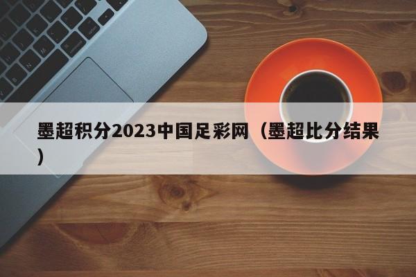墨超积分2023中国足彩网（墨超比分结果）